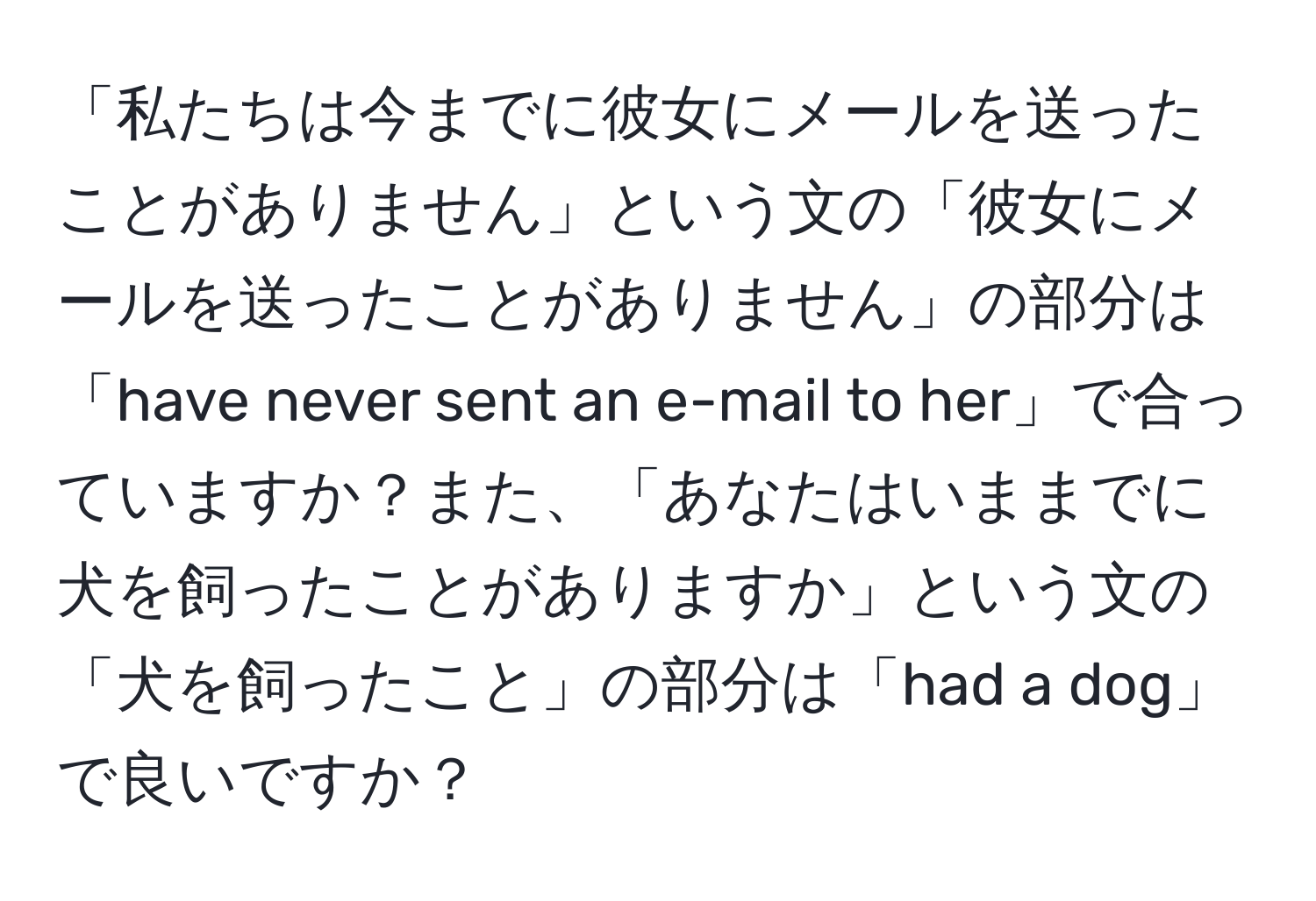 「私たちは今までに彼女にメールを送ったことがありません」という文の「彼女にメールを送ったことがありません」の部分は「have never sent an e-mail to her」で合っていますか？また、「あなたはいままでに犬を飼ったことがありますか」という文の「犬を飼ったこと」の部分は「had a dog」で良いですか？