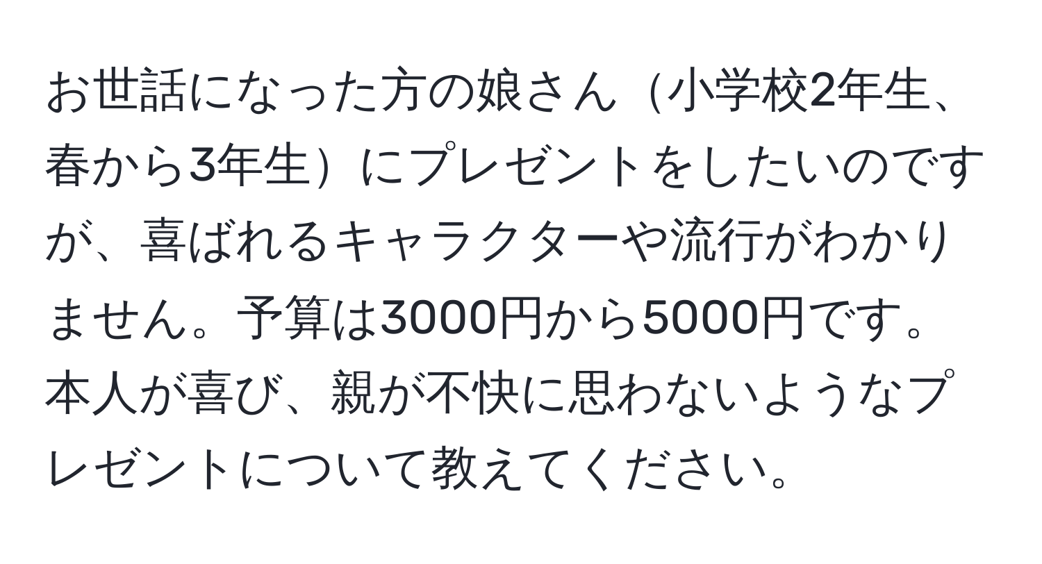 お世話になった方の娘さん小学校2年生、春から3年生にプレゼントをしたいのですが、喜ばれるキャラクターや流行がわかりません。予算は3000円から5000円です。本人が喜び、親が不快に思わないようなプレゼントについて教えてください。