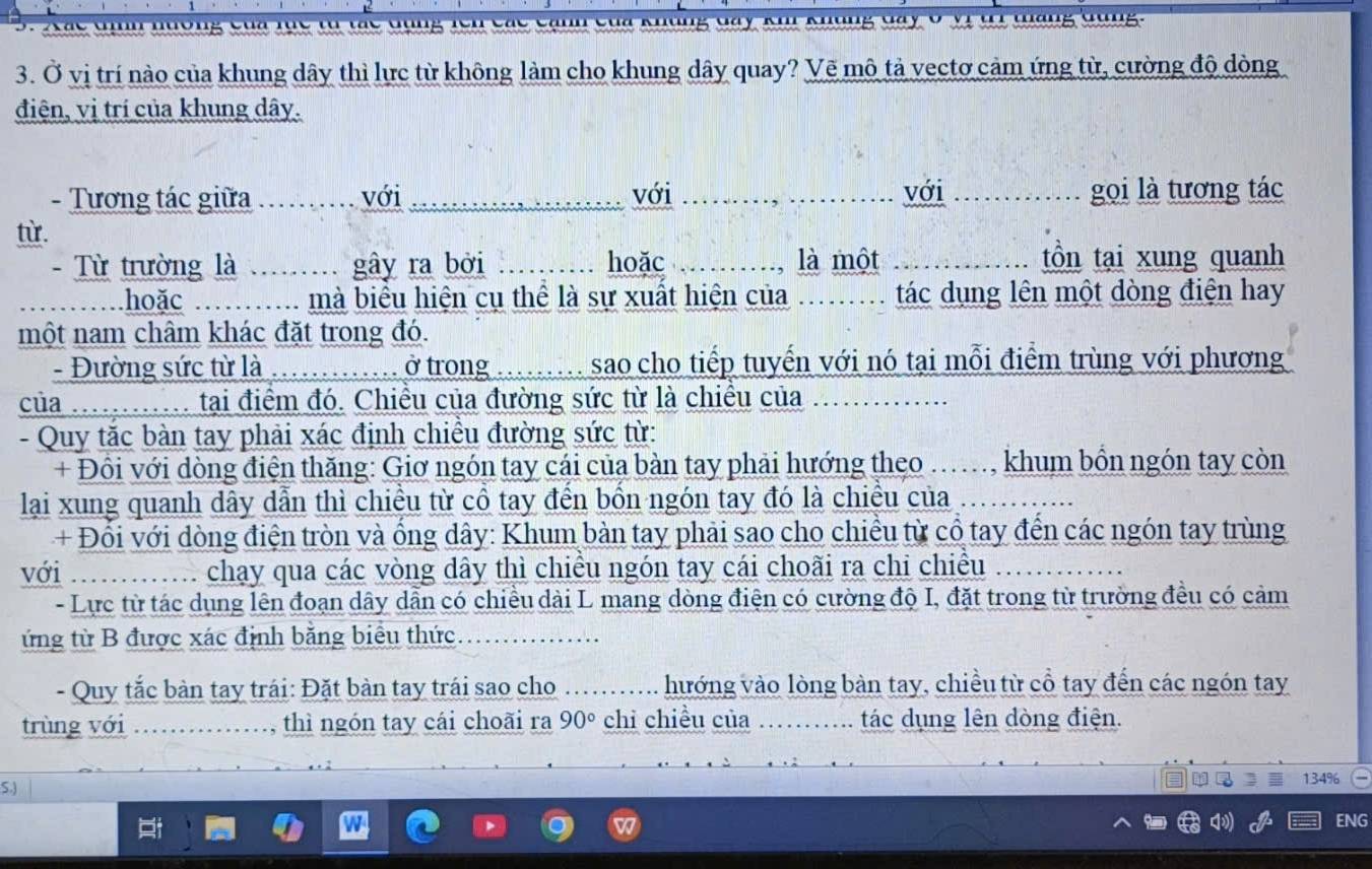 Ở vị trí nào của khung dây thì lực từ không làm cho khung dây quay? Vẽ mô tả vectơ cảm ứng từ, cường độ dòng
điện, vị trí của khung dây.
- Tương tác giữa .. với _với _với _gọi là tương tác
từ.
- Từ trường là ....... gây ra bởi _hoặc _là một _tồn tại xung quanh
hoặc : ......... mà biểu hiện cụ thể là sự xuất hiện của ......... tác dụng lên một dòng điện hay
một nam châm khác đặt trong đó.
- Đường sức từ là .. ở trong ..  sao cho tiếp tuyến với nó tại mỗi điểm trùng với phương
của ......... tại điểm đó. Chiều của đường sức từ là chiều của
- Quy tắc bàn tay phải xác định chiều đường sức từ:
+ Đồi với dòng điện thăng: Giơ ngón tay cái của bàn tay phải hướng theo .., khum bồn ngón tay còn
lại xung quanh dây dẫn thì chiều từ cổ tay đến bốn ngón tay đó là chiều của
+ Đổi với dòng điện tròn và ống dây: Khum bàn tay phải sao cho chiều từ cổ tay đến các ngón tay trùng
với  chạy qua các vòng dây thì chiều ngón tay cái choãi ra chi chiều
- Lực từ tác dụng lên đoạn dây dẫn có chiều dài L mang dòng điện có cường độ I, đặt trong từ trường đều có cảm
ứng từ B được xác định bằng biểu thức
- Quy tắc bàn tay trái: Đặt bàn tay trái sao cho …. hướng vào lòng bàn tay, chiều từ cổ tay đến các ngón tay
trùng với _thì ngón tay cái choãi ra 90° chỉ chiều của .. tác dụng lên dòng điện.
S.)
134%
ENG