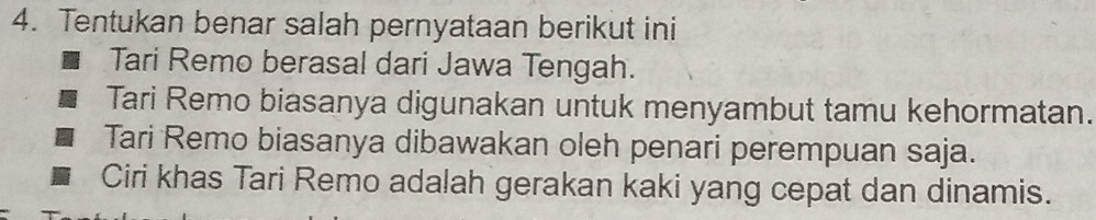 Tentukan benar salah pernyataan berikut ini
Tari Remo berasal dari Jawa Tengah.
Tari Remo biasanya digunakan untuk menyambut tamu kehormatan.
Tari Remo biasanya dibawakan oleh penari perempuan saja.
Ciri khas Tari Remo adalah gerakan kaki yang cepat dan dinamis.