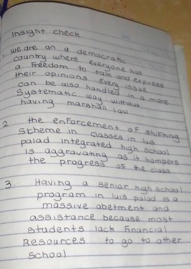 insight check 
we are an a democratic 
country where everyone has 
a Freedom to talk and express 
their opinions Every issue 
can be also handled in a more 
Systematic way without 
having marshall law 
2. the enForcement of shirting 
stheme in classes in ls 
palad integrated high school 
is aggravating as it hampers 
the progress of the class 
3. Having a senior righ school 
program in luis palad is a 
massive abetment and 
aseistance because most 
students lack Fnancial 
Resources to go to other 
school