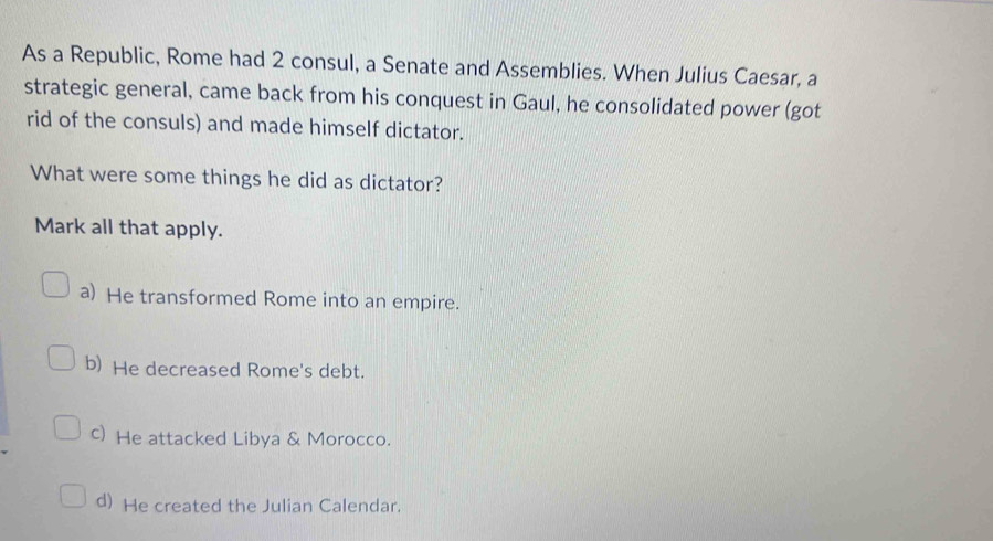 As a Republic, Rome had 2 consul, a Senate and Assemblies. When Julius Caesar, a
strategic general, came back from his conquest in Gaul, he consolidated power (got
rid of the consuls) and made himself dictator.
What were some things he did as dictator?
Mark all that apply.
a) He transformed Rome into an empire.
b) He decreased Rome's debt.
c) He attacked Libya & Morocco.
d) He created the Julian Calendar.