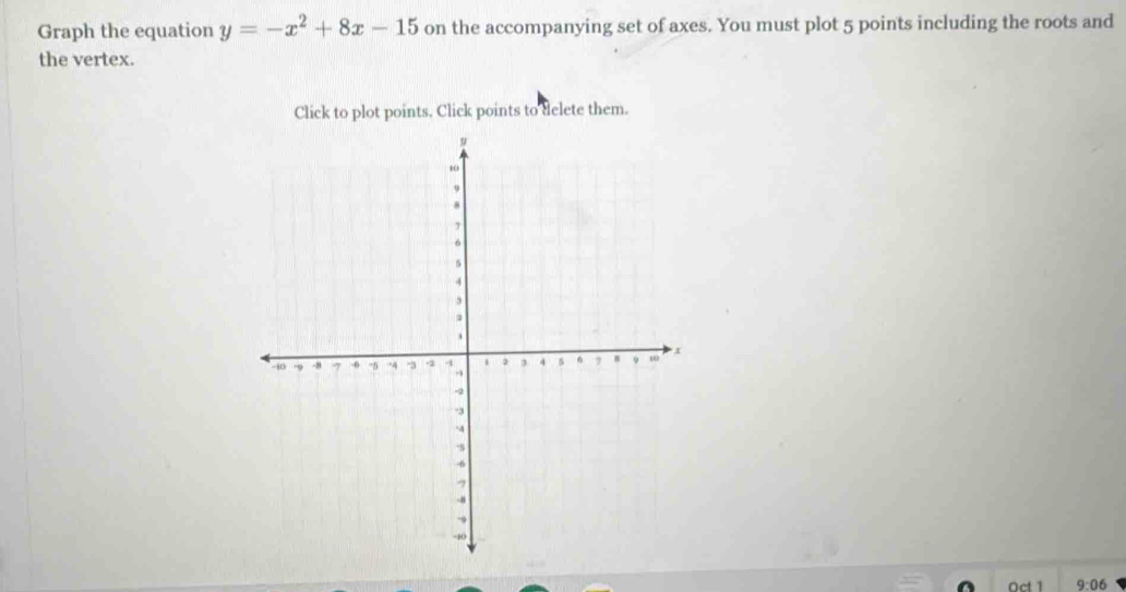 Graph the equation y=-x^2+8x-15 on the accompanying set of axes. You must plot 5 points including the roots and 
the vertex. 
Click to plot points. Click points to delete them.
9:06