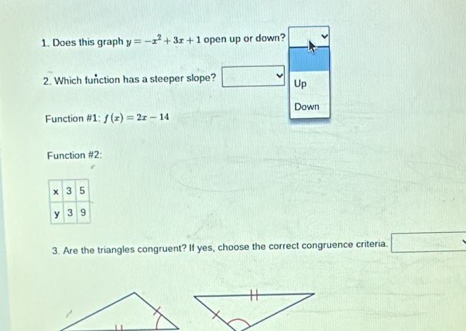 Does this graph y=-x^2+3x+1 open up or down? 
2. Which function has a steeper slope? □ Up 
Down 
Function #1: f(x)=2x-14
Function #2: 
3. Are the triangles congruent? If yes, choose the correct congruence criteria. □