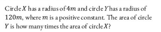 Circle X has a radius of 4m and circle Yhas a radius of
120m, where m is a positive constant. The area of circle
Y is how many times the area of circle X?