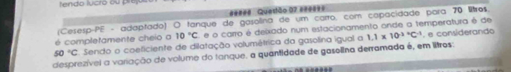 tendo lucro ou pre 
##### Questão 07 ####== 
(Cesesp-PE - adaptado) O tanque de gasolina de um carro, com capacidade para 70 litros. 
é completamente cheio a 10°C e o carro é deixado num estacionamento onde a temperatura é de
50°C Sendo o coeficiente de dilatação volumétrica da gasolina igual a 1.1* 10^((-2)°C^-1) , e considerando 
desprezívei a variação de volume do tanque. a quantidade de gasolina derramada é, em litros: