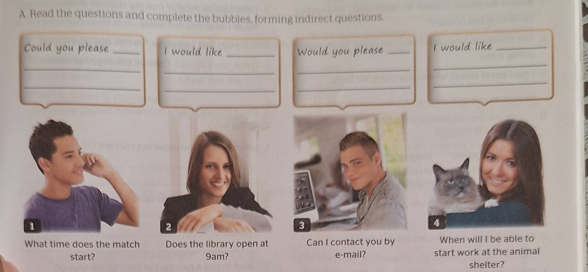 Read the questions and complete the bubbles, forming indirect questions. 
Could you please _I would like_ Would you please_ 
I would like_ 
_ 
_ 
_ 
_ 
_ 
_ 
_ 
_ 
1 
2 
3 
What time does the match Does the library open at Can I contact you by When will I be able to 
start? 9am? e-mail? start work at the animal 
shelter?