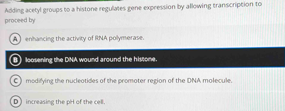 Adding acetyl groups to a histone regulates gene expression by allowing transcription to
proceed by
A enhancing the activity of RNA polymerase.
B) loosening the DNA wound around the histone.
C) modifying the nucleotides of the promoter region of the DNA molecule.
D increasing the pH of the cell.