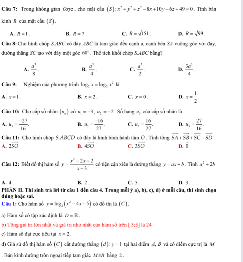 Trong không gian Oxyz , cho mặt cầu (S):x^2+y^2+z^2-8x+10y-6z+49=0. Tính bán
kính R của mặt cầu (S).
A. R=1. B. R=7. C. R=sqrt(151). D. R=sqrt(99).
Câu 8:Cho hình chóp S.ABC có đáy ABC là tam giác đều cạnh a, cạnh bên SA vuông góc với đáy,
đường thắng SC tạo với đáy một góc 60°. Thể tích khối chóp S.ABC bằng?
A.  a^3/8 .  a^3/4 . C.  a^3/2 . D.  3a^3/4 .
B.
Câu 9: Nghiệm của phương trình log _2x=log _2x^2 là
A. x=1. B. x=2. C. x=0. D. x= 1/2 .
Câu 10: Cho cấp số nhân (u_n) có u_1=-3,u_2=-2. Số hạng u_5 của cấp số nhân là
A. u_5= (-27)/16 . u_5= (-16)/27 . C. u_5= 16/27 . D. u_5= 27/16 .
B.
Câu 11: Cho hình chóp S.ABCD có đáy là hình bình hành tan O. Tính tổng vector SA+vector SB+vector SC+vector SD.
A. 2vector SO 4vector SO C. 3vector SO D. vector 0
B.
Câu 12: Biết đồ thị hàm số y= (x^2-2x+2)/x-3  có tiện cận xiên là đường thắng y=ax+b. Tính a^2+2b
A. 4 . B. 2 . C. 5 . D. 3 .
PHÀN II. Thí sinh trả lời từ câu 1 đến câu 4. Trong mỗi ý a), b), c), d) ở mỗi câu, thí sinh chọn
dúng hoặc sai.
Câu 1: Cho hàm số y=log _2(x^2-4x+5) có đồ thị là (C).
a) Hàm số có tập xác định là D=R.
b) Tổng giá trị lớn nhất và giá trị nhỏ nhất của hàm số trên [3;5] là 24
c) Hàm số đạt cực tiểu tại x=2.
d) Giả sử đồ thị hàm số (C) cắt đường thẳng (d): y=1 tại hai điểm A, B và có điểm cực trị là M
. Bán kính đường tròn ngoại tiếp tam giác MAB bằng 2 .