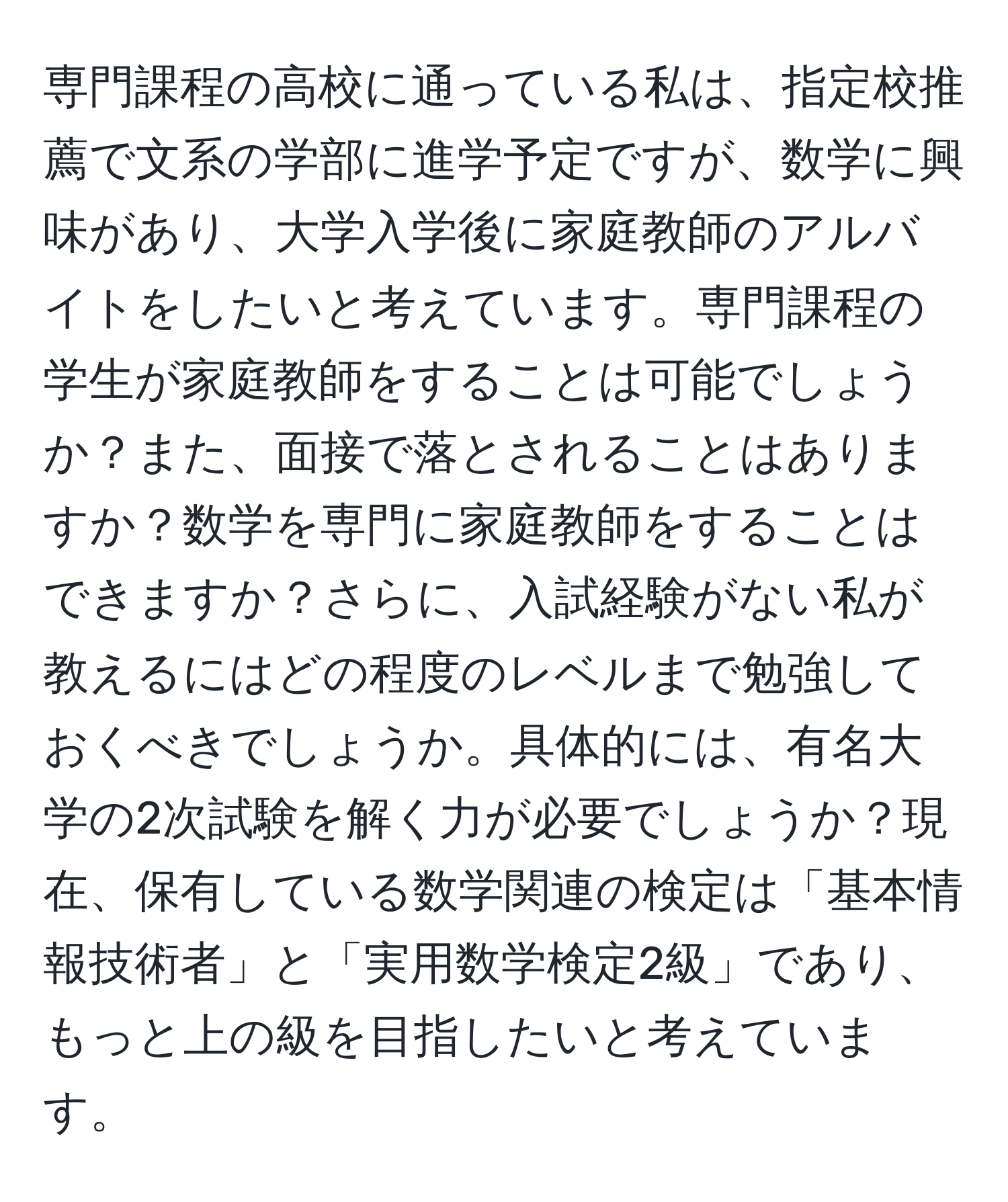 専門課程の高校に通っている私は、指定校推薦で文系の学部に進学予定ですが、数学に興味があり、大学入学後に家庭教師のアルバイトをしたいと考えています。専門課程の学生が家庭教師をすることは可能でしょうか？また、面接で落とされることはありますか？数学を専門に家庭教師をすることはできますか？さらに、入試経験がない私が教えるにはどの程度のレベルまで勉強しておくべきでしょうか。具体的には、有名大学の2次試験を解く力が必要でしょうか？現在、保有している数学関連の検定は「基本情報技術者」と「実用数学検定2級」であり、もっと上の級を目指したいと考えています。