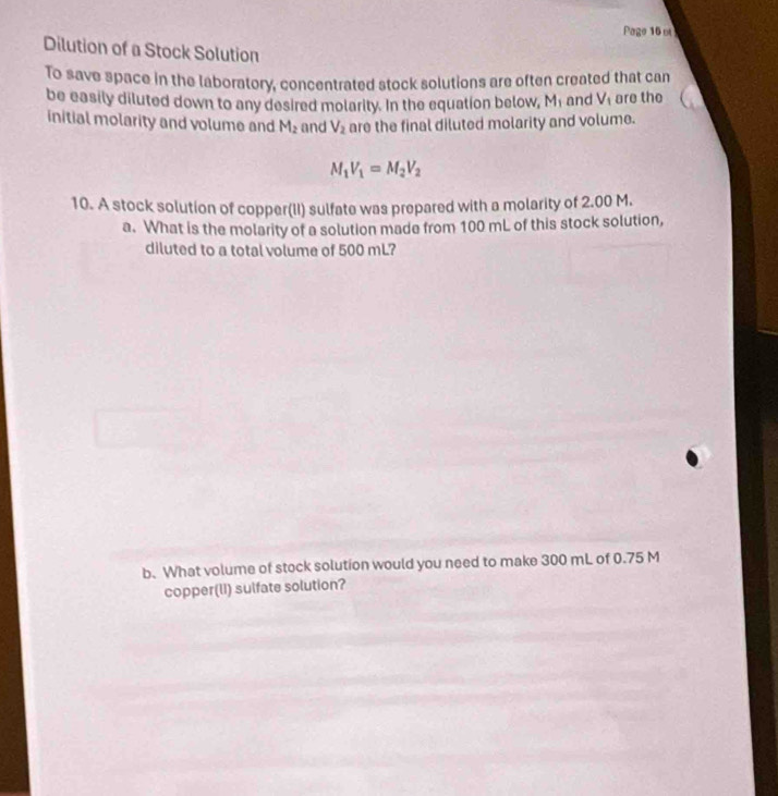 Page 16 ot 
Dilution of a Stock Solution 
To save space in the laboratory, concentrated stock solutions are often created that can 
be easily diluted down to any desired molarity. In the equation below, M₁ and V_1 are the 
initial molarity and volume and M_2 and V_2 are the final diluted molarity and volume.
M_1V_1=M_2V_2
10. A stock solution of copper(II) sulfate was prepared with a molarity of 2.00 M. 
a. What is the molarity of a solution made from 100 mL of this stock solution, 
diluted to a total volume of 500 mL? 
b. What volume of stock solution would you need to make 300 mL of 0.75 M
copper(lI) sulfate solution?