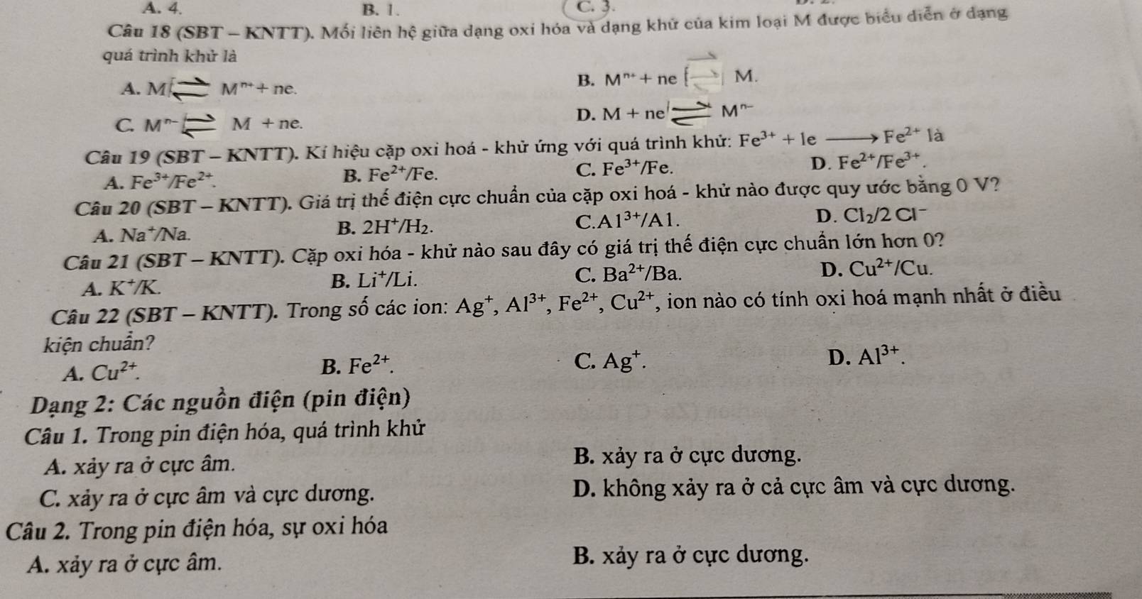 A. 4. B. 1. C. 3.
Câu 18 (SB T-KN TT). Mối liên hệ giữa dạng oxi hóa và dạng khử của kim loại M được biểu diễn ở dạng
quá trì nhkhirla
A. M_ M^(to)M^(n+)+ne.
B. M^n+nevector (_ )M.
C. M^(n-)Longleftrightarrow M+ne.
D. M+ne^l_ to M^(n-)
Câu 19(SBT-KNTT). Kí hiệu cặp oxi hoá - khử ứng với quá trình khử: Fe^(3+)+1e / _ Fe^(2+) là
A. Fe^(3+)/Fe^(2+).
B. Fe^(2+)/Fe. C. Fe^(3+)/Fe. D. F e^(2+)/Fe^(3+).
Câu 20(SBT-KNTT). Giá trị thể điện cực chuẩn của cặp oxi hoá - khử nào được quy ước bằng 0 V?
C.
A. Na^+/Na. B. 2H^+/H_2. A 1^(3+)/A1.
D. Cl_2/2Cl^-
Câu 21(SBT-KNTT) 0. Cặp oxi hóa - khử nào sau đây có giá trị thế điện cực chuẩn lớn hơn 0?
A. K^+/K. B. Li^+/Li.
C. Ba^(2+)/Ba. D. Cu^(2+)/Cu.
Câu 22 (SBT - KNTT). Trong số các ion: Ag^+,Al^(3+),Fe^(2+),Cu^(2+) T, ion nào có tính oxi hoá mạnh nhất ở điều
kiện chuẩn?
A. Cu^(2+).
B. Fe^(2+). C. Ag^+. D. Al^(3+).
Dạng 2: Các nguồn điện (pin dihat en)
Câu 1. Trong pin điện hóa, quá trình khử
A. xảy ra ở cực âm.
B. xảy ra ở cực dương.
C. xảy ra ở cực âm và cực dương. D. không xảy ra ở cả cực âm và cực dương.
Câu 2. Trong pin điện hóa, sự oxi hóa
A. xảy ra ở cực âm.
B. xảy ra ở cực dương.