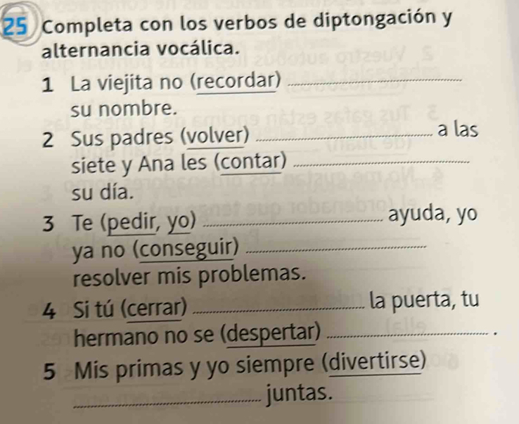 Completa con los verbos de diptongación y 
alternancia vocálica. 
1 La viejita no (recordar)_ 
su nombre. 
2 Sus padres (volver)_ 
a las 
siete y Ana les (contar)_ 
su día. 
3 Te (pedir, yo) _ayuda, yo 
ya no (conseguir)_ 
resolver mis problemas. 
4 Si tú (cerrar) _la puerta, tu 
hermano no se (despertar)_ 
5 Mis primas y yo siempre (divertirse) 
_juntas.