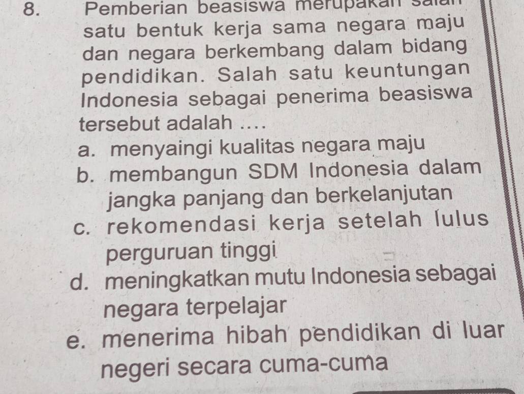 Pemberian beasiswa merupakan sala
satu bentuk kerja sama negara maju
dan negara berkembang dalam bidang
pendidikan. Salah satu keuntungan
Indonesia sebagai penerima beasiswa
tersebut adalah ....
a. menyaingi kualitas negara maju
b. membangun SDM Indonesia dalam
jangka panjang dan berkelanjutan
c. rekomendasi kerja setelah lulus
perguruan tinggi
d. meningkatkan mutu Indonesia sebagai
negara terpelajar
e. menerima hibah pendidikan di luar
negeri secara cuma-cuma