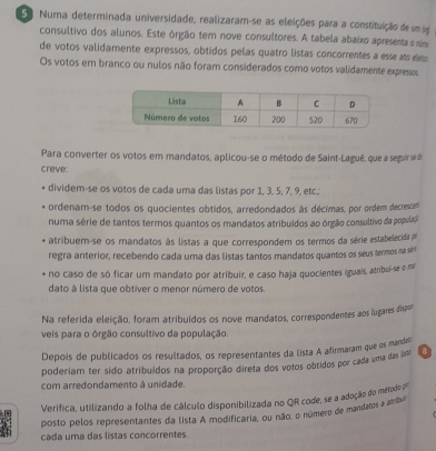 Numa determinada universidade, realizaram-se as eleições para a constituição de um e
consultivo dos alunos. Este órgão tem nove consultores. A tabela abaixo apresentas nm
de votos validamente expressos, obtidos pelas quatro listas concorrentes a esse ato m
Os votos em branco ou nulos não foram considerados como votos validamente expressos
Para converter os votos em mandatos, aplicou-se o método de Saint-Laguê, que a seguir se d
creve:
dividem-se os votos de cada uma das listas por 1, 3, 5, 7, 9, etc.;
ordenam-se todos os quocientes obtidos, arredondados às décimas, por ordem decrescent
numa série de tantos termos quantos os mandatos atribuídos ao órgão consultivo da populaç
atribuem-se os mandatos às listas a que correspondem os termos da série estabelecida po
regra anterior, recebendo cada uma das listas tantos mandatos quantos os seus termos na sém
no caso de só ficar um mandato por atribuir, e caso haja quocientes iguais, atribui-se o mi
dato à lista que obtiver o menor número de votos.
Na referida eleição, foram atribuidos os nove mandatos, correspondentes aos lugares dispor
veis para o órgão consultivo da população.
Depois de publicados os resultados, os representantes da lista A afirmaram que os manda
poderiam ter sido atribuídos na proporção direta dos votos obtidos por cada uma das Is''' a
com arredondamento à unidade.
Verifica, utilizando a folha de cálculo disponibilizada no QR code, se a adoção do métoda 
posto pelos representantes da lista A modificaria, ou não, o número de mandartos a ambul
cada uma das listas concorrentes.