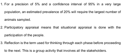 For a precision of 5% and a confidence interval of 95% in a very large 
population, an estimated prevalence of 20% will require the largest number of 
animals sampled. 
2. Participatory appraisal means that situational appraisal is done with the 
participation of the people. 
3. Reflection is the term used for thinking through each phase before proceeding 
to the next. This is a group activity that involves all the stakeholders.