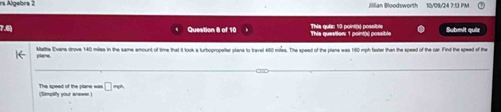 rs Algebra 2 Jillian Bloodsworth 10/09/24 7:13 PM 
7.6) Question 8 of 10 This quiz: 10 point(s) possible Submit quiz 
This question: 1 point(s) possible 
Matte Evans drove 140 miles in the same amount of time that it took a turbopropeller plane to travel 460 mifes. The speed of the plane was 160 mph faster than the speed of the car. Find the speed of the 
plane. 
The speed of the plane was □ mph
(Simplify your answer.)