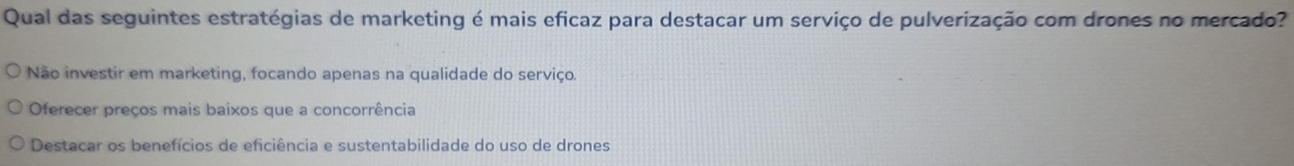 Qual das seguintes estratégias de marketing é mais eficaz para destacar um serviço de pulverização com drones no mercado?
Não investir em marketing, focando apenas na qualidade do serviço,
Oferecer preços mais baixos que a concorrência
Destacar os benefícios de eficiência e sustentabilidade do uso de drones