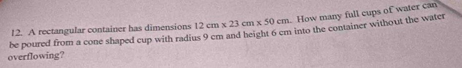 be poured from a cone shaped cup with radius 9 cm and height 6 cm into the container without the water 12. A rectangular container has dimensions 12cm* 23cm* 50cm How many full cups of water can 
overflowing?