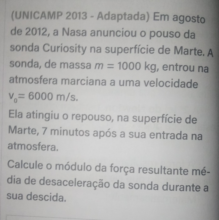 (UNICAMP 2013 - Adaptada) Em agosto 
de 2012, a Nasa anunciou o pouso da 
sonda Curiosity na superfície de Marte. A 
sonda, de massa m=1000kg , entrou na 
atmosfera marciana a uma velocidade
v_0=6000m/s. 
Ela atingiu o repouso, na superfície de 
Marte, 7 minutos após a sua entrada na 
atmosfera. 
Calcule o módulo da força resultante mé- 
dia de desaceleração da sonda durante a 
sua descida.