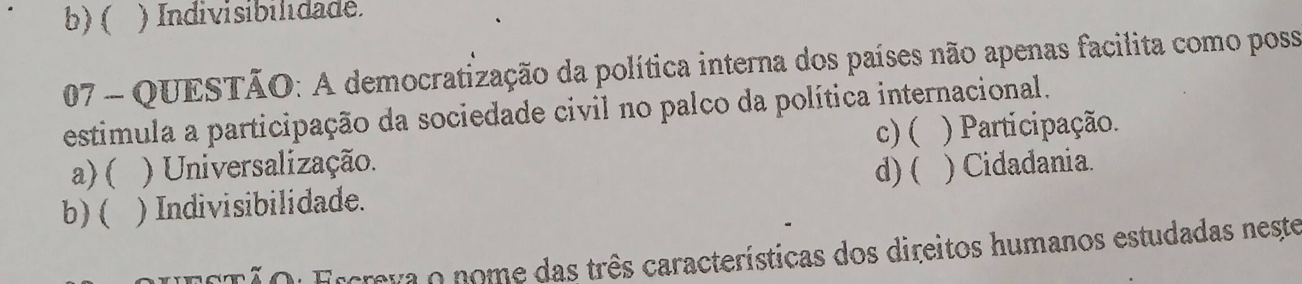 b)( ) Indivisibilidade.
07 - QUESTÃO: A democratização da política interna dos países não apenas facilita como poss
estimula a participação da sociedade civil no palco da política internacional.
c) ( ) Participação.
a) ( ) Universalização.
d) (
b) ( ) Indivisibilidade. ) Cidadania.
E T ã o : Escrava o nome das três características dos direitos humanos estudadas neste