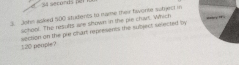 John asked 500 students to name their favorite subject in 
school. The results are shown in the pie chart. Which 
Wistory 18%
section on the pie chart represents the subject selected by
120 people?