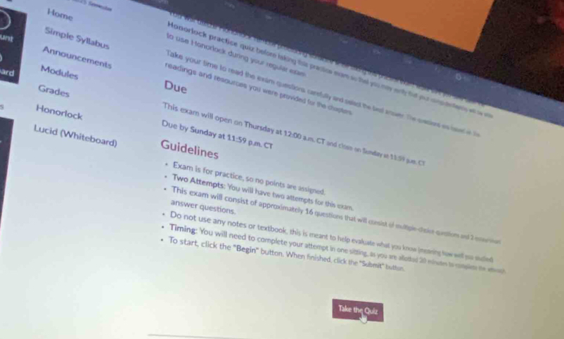 Home 
Simple Syllabus 
lo use Honorlock during your regular exae 
14 tede Faa d e praa g e aa pis e o 
tonorlock practice quiz before taking this pracics exam so thet you may wnl hat you cintn tens wlaa 
ard Modules 
unt Announcements readings and resources you were provided for the chaptes 
Due 
Grades 
Take your time to read the exam questions cardully and selast the lest anver. The casiens es baved n t 
Honorlock 
This exam will open on Thursday at 
Lucid (Whiteboard) Guidelines 
Due by Sunday at 11:59 12:00 a.m. CT and close on Sumday at 11.59 sum. C 
P.m. CT 
. Exam is for practice, so no points are assigned. 
Two Attempts: You will have two attempts for this exam. 
answer questions. 
This exam will consist of approximately 16 questions that will consist of multiple-toice qustion and 2 enerson 
Do not use any notes or textbook, this is meant to help evaluate what you know (meaning low well ya sudled 
Timing: You will need to complete your attempt in one sitting, as you are alloted 20 esinutes to complim he eon 
To start, click the "Begin' button. When finished, click the ''Submit" button. 
Take the Quiz