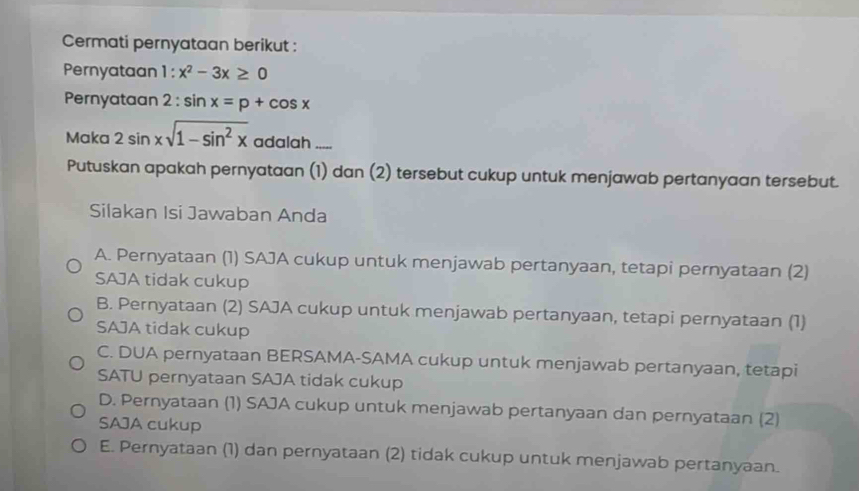 Cermati pernyataan berikut :
Pernyataan 1 : x^2-3x≥ 0
Pernyataan 2 : sin x=p+cos x
Maka 2sin xsqrt(1-sin^2x) adalah_
Putuskan apakah pernyataan (1) dan (2) tersebut cukup untuk menjawab pertanyaan tersebut.
Silakan Isi Jawaban Anda
A. Pernyataan (1) SAJA cukup untuk menjawab pertanyaan, tetapi pernyataan (2)
SAJA tidak cukup
B. Pernyataan (2) SAJA cukup untuk menjawab pertanyaan, tetapi pernyataan (1)
SAJA tidak cukup
C. DUA pernyataan BERSAMA-SAMA cukup untuk menjawab pertanyaan, tetapi
SATU pernyataan SAJA tidak cukup
D. Pernyataan (1) SAJA cukup untuk menjawab pertanyaan dan pernyataan (2)
SAJA cukup
E. Pernyataan (1) dan pernyataan (2) tidak cukup untuk menjawab pertanyaan.