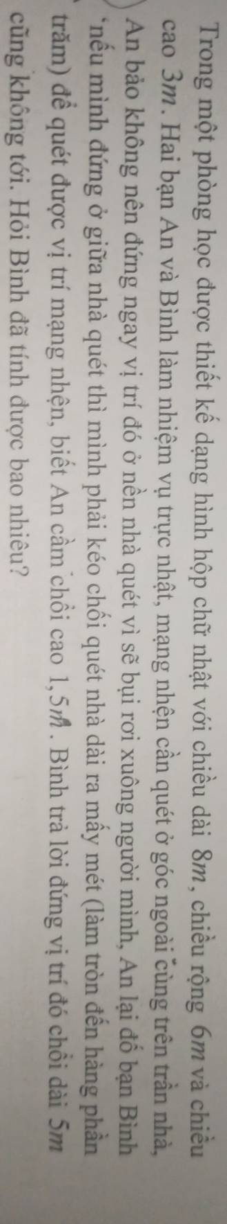 Trong một phòng học được thiết kế dạng hình hộp chữ nhật với chiều dài 8m, chiều rộng 6m và chiều 
cao 3m. Hai bạn An và Bình làm nhiệm vụ trực nhật, mạng nhện cần quét ở góc ngoài cùng trên trần nhà, 
An bảo không nên đứng ngay vị trí đó ở nền nhà quét vì sẽ bụi rơi xuông người mình, An lại đổ bạn Bình 
*nếu mình đứng ở giữa nhà quét thì mình phải kéo chối quét nhà dài ra mấy mét (làm tròn đến hàng phần 
trăm) để quét được vị trí mạng nhện, biết An cầm chổi cao 1,5m. Bình trả lời đứng vị trí đó chổi dài 5m
cũng không tới. Hỏi Bình đã tính được bao nhiêu?