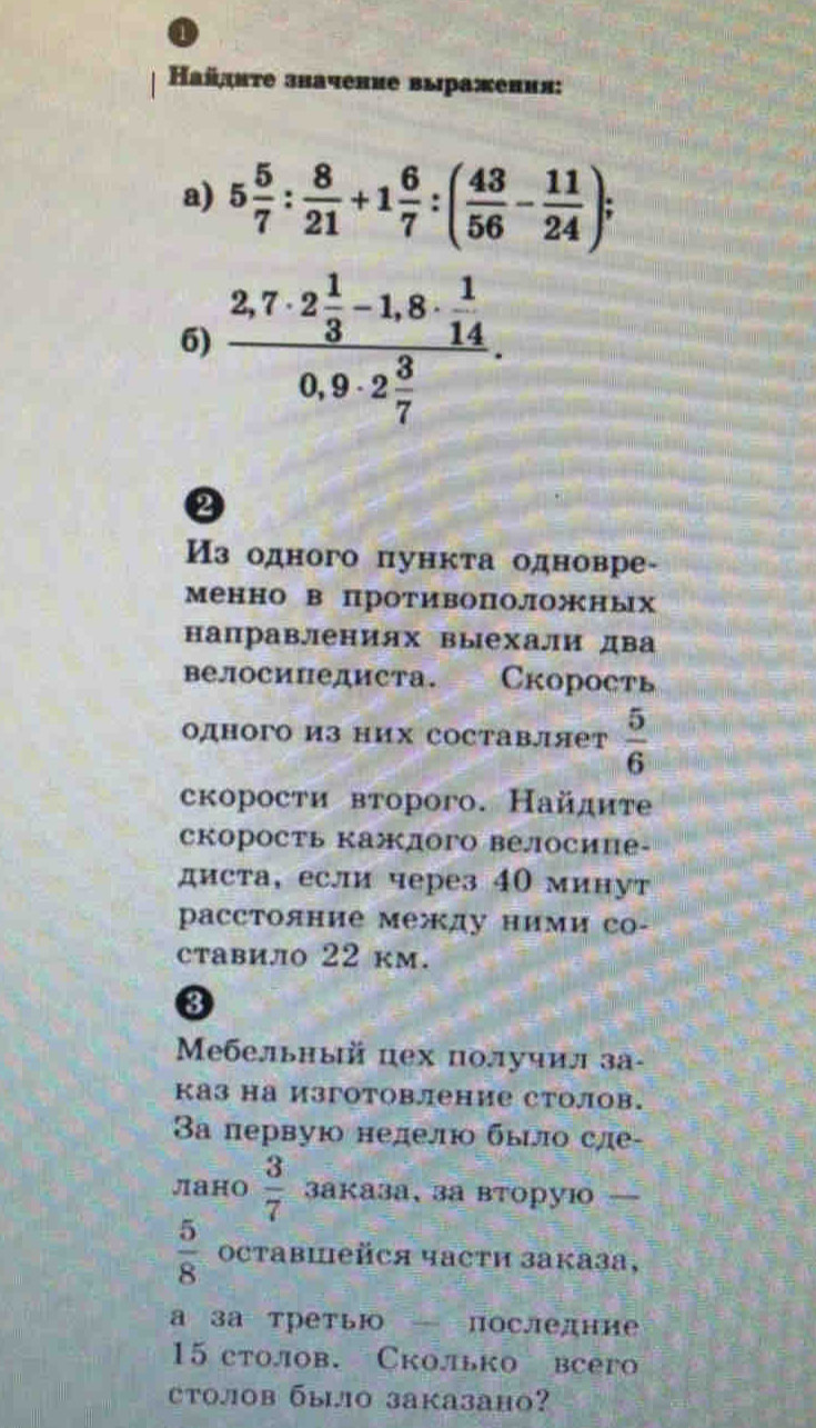 Ηайднτе значение выражения:
a) 5 5/7 : 8/21 +1 6/7 :( 43/56 - 11/24 );
6) frac 2,7· 2 1/3 -1,8·  1/14 0,9· 2 3/7 .
2
Из одного пункта одновре-
менно в противоположных
направлениях выехали два
велосипедиста. Скорость
одного из них составляет  5/6 
скорости второго. Найдите
скорость кажлого велосиие-
диста, если через 40 минут
расстояние между ними со-
ставило 22 kм.
3
Μебельньй цех получил за-
каз на изготовление столов.
3а первую нелело быο сле-
лано  3/7  3аказа、завторуi 
 5/8  OCtabiейCя части заказа,
а за третыю — последние
15 столов. Сколько всего
tолов былo заказано?