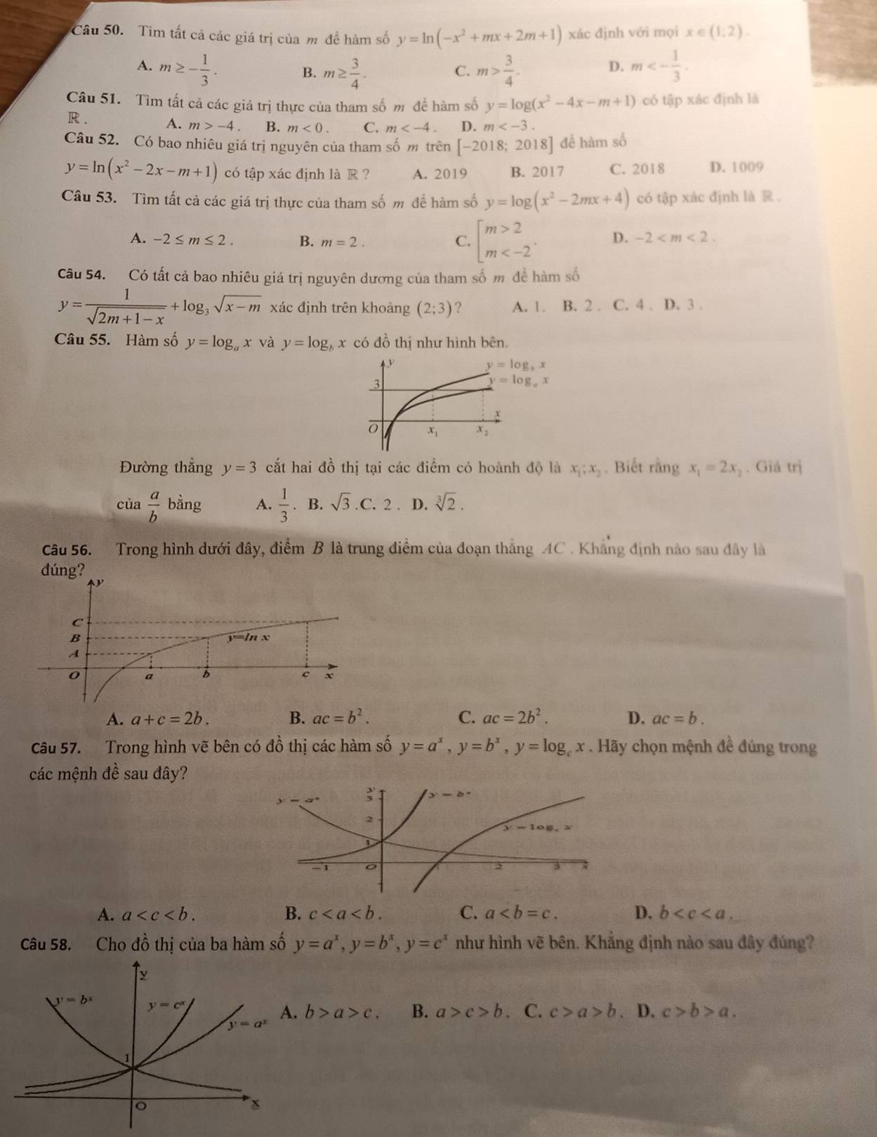 Tìm tất cả các giá trị của m đề hàm số y=ln (-x^2+mx+2m+1) xác định với mọi x∈ (1:2).
A. m≥ - 1/3 . m≥  3/4 . m> 3/4 . m<- 1/3 .
B.
C.
D.
Câu 51. Tìm tất cả các giá trị thực của tham số m để hàm số y=log (x^2-4x-m+1) có tập xác định là
R .
A. m>-4. B. m<0. C. m D. m
Câu 52. Có bao nhiêu giá trị nguyên của tham số m trên [-2018;2018] để hàm số
y=ln (x^2-2x-m+1) có tập xác định là R ? A. 2019 B. 2017 C. 2018 D. 1009
Câu 53. Tìm tất cả các giá trị thực của tham số m để hàm số y=log (x^2-2mx+4) có tập xác định là R .
A. -2≤ m≤ 2. B. m=2. C. beginarrayl m>2 m D. -2
Câu 54. Có tất cả bao nhiêu giá trị nguyên dương của tham số m đề hàm số
y= 1/sqrt(2m+1-x) +log _3sqrt(x-m) xác định trên khoảng (2;3) ? A. 1. B. 2 . C. 4 . D. 3 .
Câu 55. Hàm số y=log _ax và y=log _bx có đồ thị như hình bên.
Đường thẳng y=3 cắt hai đồ thị tại các điểm có hoành độ là x_1;x_2 Biết angx_1=2x_2. Giá trị
của  a/b bing A.  1/3 . B.sqrt(3).C.2 D. sqrt[3](2).
Câu 56. Trong hình dưới đây, điểm B là trung điểm của đoạn thắng AC . Khẳng định nào sau đây là
dúng?
A. a+c=2b. B. ac=b^2. C. ac=2b^2. D. ac=b.
Câu 57. Trong hình vẽ bên có đồ thị các hàm số y=a^x,y=b^x,y=log _cx. Hãy chọn mệnh đề đúng trong
các mệnh đề sau đây?
A. a B. c C. a D. b
Câu 58. Cho đồ thị của ba hàm số y=a^x,y=b^x,y=c^x như hình vẽ bên. Khẳng định nào sau đây đúng?
b>a>c. B. a>c>b a C. c>a>b. D. c>b>a.