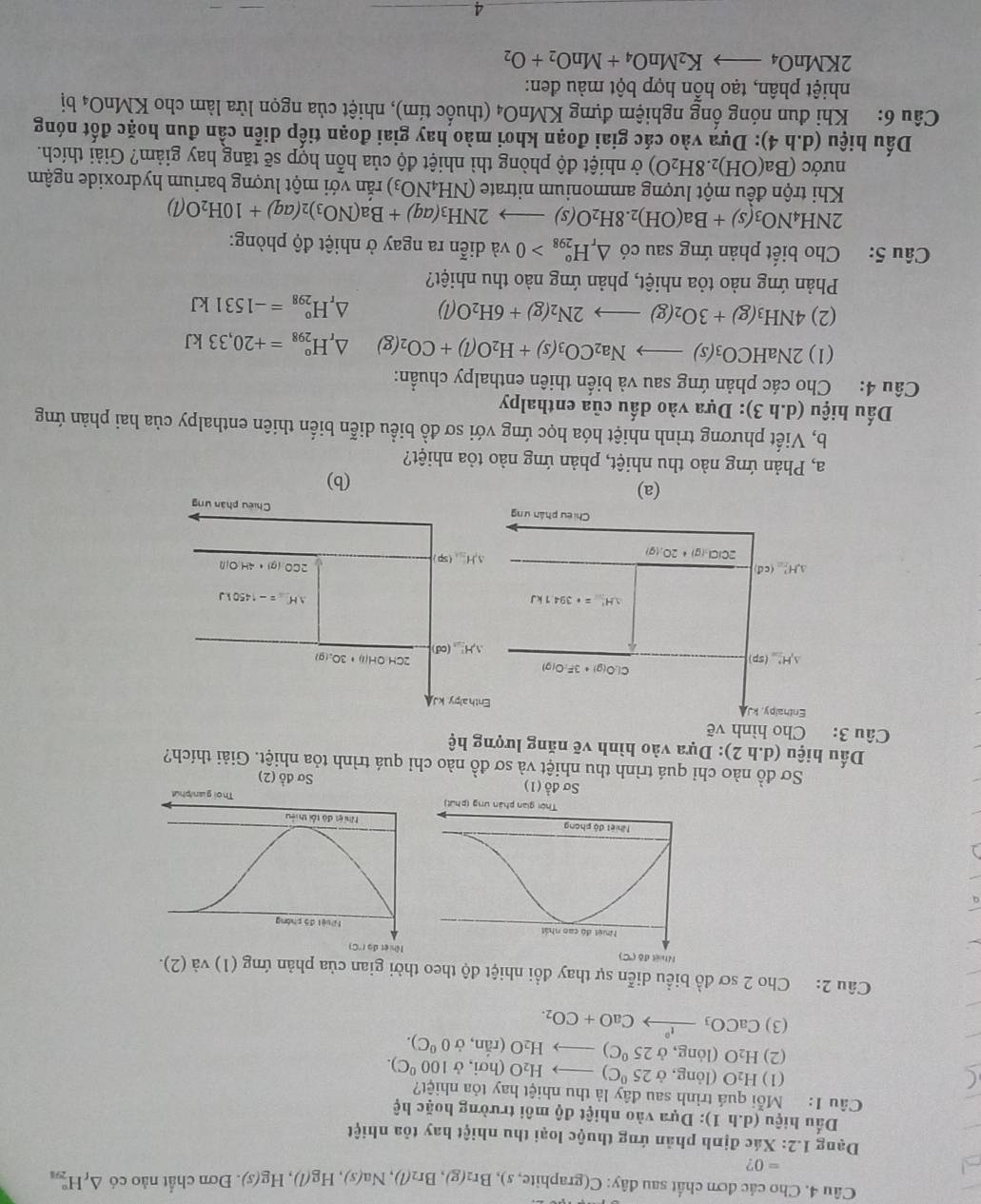 Cho các đơn chất sau đây: C(graphite ite,s),Br_2(g),Br_2(l),Na(s),Hg(l),Hg(s). Đơn chất nào có △ _fH_(291)°
=0 2
Dạng 1.2: Xác định phản ứng thuộc loại thu nhiệt hay tỏa nhiệt
Dấu hiệu (d.h1) 0: Dựa vào nhiệt độ môi trường hoặc hệ
Câu 1: Mỗi quá trình sau đây là thu nhiệt hay tỏa nhiệt?
(1) H_2O (lỏng, ở 25°C)to H_2O(hoi,d 100^0C).
(2) H_2O (1c ong,d 25°C)to H_2O(rdot rj 0^0C).
(3) CaCO_3xrightarrow I°CaO+CO_2.
Câu 2: Cho 2 sơ đồ biểu diễn sự thay đồi nhiệt độ theo thời gian của phản ứng (1) và (2).

Ssigma do^1(1)
Sơ đồ (2)
Sơ đồ nào chỉ quá trình thu nhiệt và sơ đồ nào chỉ quá trình tỏa nhiệt. Giải thích?
Dấu hiệu (d.h2) : Dựa vào hình vẽ năng lượng hệ
Câu 3: Cho hình vẽ
Enthalpy, kJ
Cl.O(g)+3F:O(g)
△ H_(2=0)° (sp)
△ H'=+394.1kJ
△ H_overline 1^_2m(cd
2CiCl_3(g)+2O_2(g)
Chiêu phân ưn
(a) (b)
a, Phản ứng nào thu nhiệt, phản ứng nào tỏa nhiệt?
b, Viết phương trình nhiệt hóa học ứng với sơ đồ biểu diễn biến thiên enthalpy của hai phản ứng
Dấu hiệu (d.h3) : Dựa vào dấu của enthalpy
Câu 4: Cho các phản ứng sau và biển thiên enthalpy chuẩn:
(1) 2NaHCO_3(s)to Na_2CO_3(s)+H_2O(l)+CO_2(g) △ _rH_(298)°=+20,33kJ
(2) 4NH_3(g)+3O_2(g)to 2N_2(g)+6H_2O(l) △ _rH_(298)°=-1531kJ
Phản ứng nào tỏa nhiệt, phản ứng nào thu nhiệt?
Câu 5: Cho biết phản ứng sau có △ _rH_(298)^o>0 và diễn ra ngay ở nhiệt độ phòng:
2NH_4NO_3(s)+Ba(OH)_2.8H_2O(s)to 2NH_3(aq)+Ba(NO_3)_2(aq)+10H_2O(l)
Khi trộn đều một lượng ammonium nitrate (NH_4NO_3) văn với một lượng barium hydroxide ngậm
nước (Ba(OH)_2.8H_2O) ở nhiệt độ phòng thì nhiệt độ của hỗn hợp sẽ tăng hay giảm? Giải thích.
Dấu hiệu (d.h4) 0: Dựa vào các giai đoạn khơi mào hay giai đoạn tiếp diễn cần đun hoặc đốt nóng
Câu 6: Khi đun nóng ổng nghiệm đựng KMnO_4 (thuốc tím), nhiệt của ngọn lửa làm cho KMnO₄ bị
nhiệt phân, tạo hỗn hợp bột màu đen:
2KMnO_4to K_2MnO_4+MnO_2+O_2
4