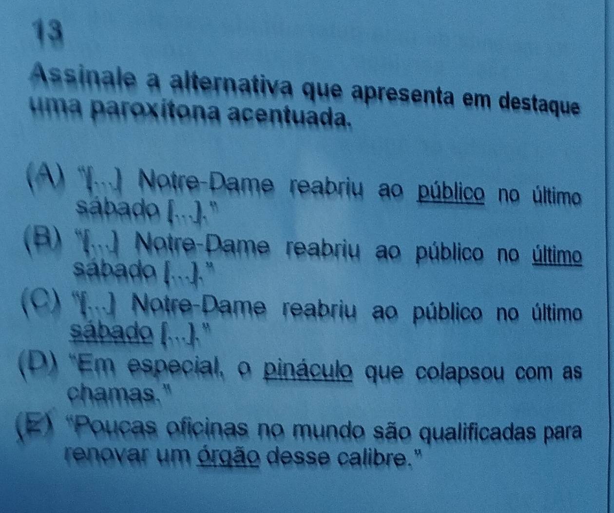 Assinale a alternativa que apresenta em destaque
uma paroxítona acentuada.
(A) '(...) Notre-Dame reabriu ao público no último
sábado (...])."
(B) '(..) Notre-Dame reabriu ao público no último
sábado ) [.].
(C) ''[...) Notre-Dame reabriu ao público no último
sábado (...)."
(D) 'Em especial, o pináculo que colapsou com as
chamas."
(E) "Poucas oficinas no mundo são qualificadas para
renovar um órgão desse calibre."