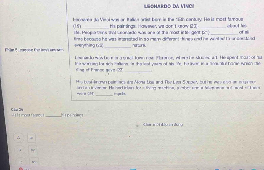 LEONARDO DA VINCI
Leonardo da Vinci was an Italian artist born in the 15th century. He is most famous
(19) _his paintings. However, we don't know (20)_ about his
life. People think that Leonardo was one of the most intelligent (21) _of all
time because he was interested in so many different things and he wanted to understand
everything (22)_ nature.
Phần 5. choose the best answer.
Leonardo was born in a small town near Florence, where he studied art. He spent most of his
life working for rich Italians. In the last years of his life, he lived in a beautiful home which the
King of France gave (23) _.
His best-known paintings are Mona Lisa and The Last Supper, but he was also an engineer
and an inventor. He had ideas for a flying machine, a robot and a telephone but most of them
were (24) _made.
Câu 26
He is most famous _his paintings
Chọn một đáp án đúng
A to
B by
C for