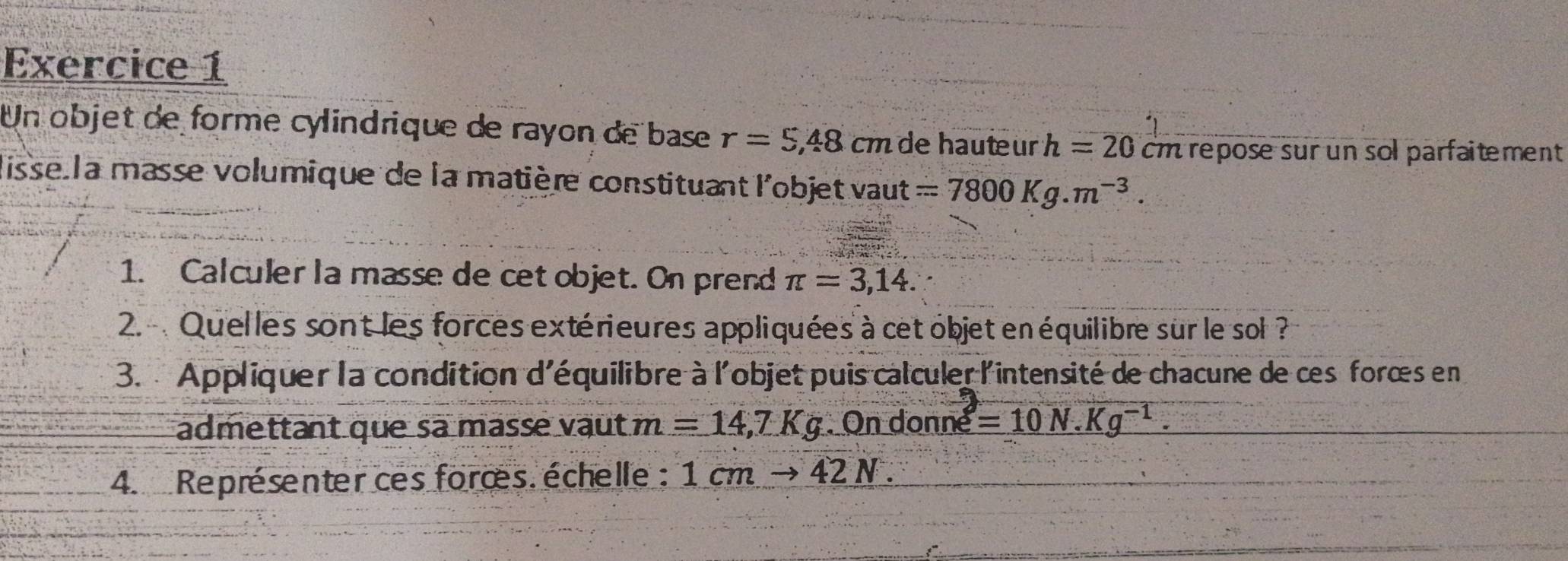 Un objet de forme cylindrique de rayon de base r=5,48 cm de hauteur h=20 cm repose sur un sol parfaitement 
disse la masse volumique de la matière constituant l'objet vaut =7800Kg.m^(-3). 
1. Calculer la masse de cet objet. On prend π =3,14. 
2. Quelles sont les forces extérieures appliquées à cet objet en équilibre sur le sol ? 
3. Appliquer la condition d'équilibre à l'objet puis calculer l'intensité de chacune de ces forœs en 
admettant que sa masse vaut m=14,7Kg. On donné varepsilon =10N.Kg^(-1). 
4. Représenter ces forœs. échelle : 1cmto 42N.