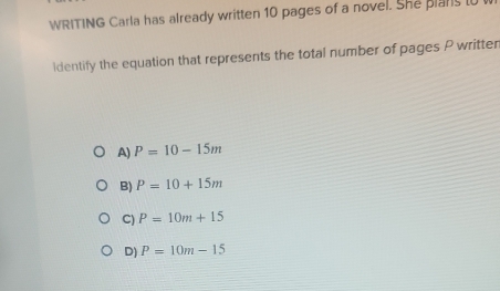 WRITING Carla has already written 10 pages of a novel. She plars t 
ldentify the equation that represents the total number of pages P writter
A) P=10-15m
B) P=10+15m
C) P=10m+15
D) P=10m-15