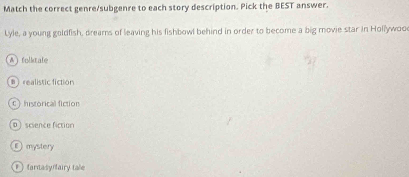 Match the correct genre/subgenre to each story description. Pick the BEST answer.
Lyle, a young goidfish, dreams of leaving his fishbowl behind in order to become a big movie star in Hollywoo
A folktafe
Brealistic fiction
C historical fiction
 science fiction
D mystery
(antasy/fairy tale