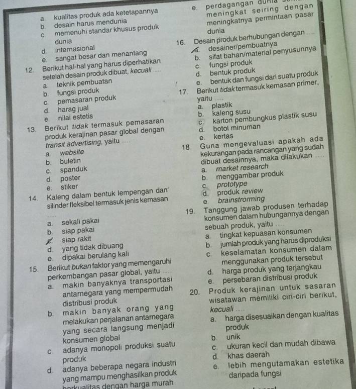 a kualitas produk ada ketetapannya e perdagangan dunia
b desain harus mendunia meningkat seiring dengan
c memenuhi standar khusus produk meningkatnya permintaan pasar
dunia dunia
d internasional 16. Desain produk berhubungan dengan
e sangat besar dan menantang    desainer/pembuatnya
12. Berikut hal-hal yang harus diperhatikan b. sifat bahan/material penyusunnya
setelah desain produk dibuat, kecuali  .. c. fungsi produk
a. teknik pembuatan d. bentuk produk
b. fungsi produk e. bentuk dan fungsi dari suatu produk
c. pemasaran produk 17. Berikut tidak termasuk kemasan primer,
d harag jual yaitu
e nilai estetis b. kaleng susu a. plastik
13. Berikut tidak termasuk pemasaran c karton pembungkus plastik susu
produk kerajinan pasar global dengan d. botol minuman
transit advertising, yaitu e kertas
a website 18. Guna mengevaluasi apakah ada
b. buletin kekurangan pada rancangan yang sudah
c. spanduk dibuat desainnya, maka dilakukan ..
d. poster a market research
e. stiker b menggambar produk
14. Kaleng dalam bentuk lempengan dan c prototype
silinder fleksibel termasuk jenis kemasan d produk review e brainstrorming
a. sekali pakai 19. Tanggung jawab produsen terhadap
konsumen dalam hubungannya dengan
b siap pakai
siap rakit sebuah produk, yaitu
a tingkat kepuasan konsumen
d yang tidak dibuang b. jumlah produk yang harus diproduksi
e dipakai berulang kali c. keselamatan konsumen dalam
15. Berikut bukan faktor yang memengaruhi menggunakan produk tersebut
perkembangan pasar global, yaitu d. harga produk yang terjangkau
a. makin banyaknya transportas e. persebaran distribusi produk
antarnegara yang mempermudah 20. Produk kerajinan untuk sasaran
distribusi produk wisatawan memiliki cıri-ciri berikut,
b. makin banyak orang yang kecuali
melakukan perjalanan antarnegara a. harga disesuaikan dengan kualitas
yang secara langsung menjadi produk
konsumen global b unik
c adanya monopoli produksi suatu c ukuran kecil dan mudah dibawa
produk d khas daerah
d adanya beberapa negara industri e. lebih mengutamakan estetika
yang mampu menghasilkan produk daripada fungsi
borkualitas dengan harga murah