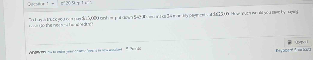 To buy a truck you can pay $13,000 cash or put down $4500 and make 24 monthly payments of $623.05. How much would you save by paying 
cash (to the nearest hundredth)? 
AnswerHow to enter your answer (opens in new window) 5 Points Keypad 
Keyboard Shortcuts