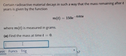 Certain radioactive material decays in such a way that the mass remaining after t
years is given by the function
m(t)=150e^(-0.015t)
where m(t) is measured in grams. 
(a) Find the mass at time t=0. 
I 
asic Funcs Trig × s?