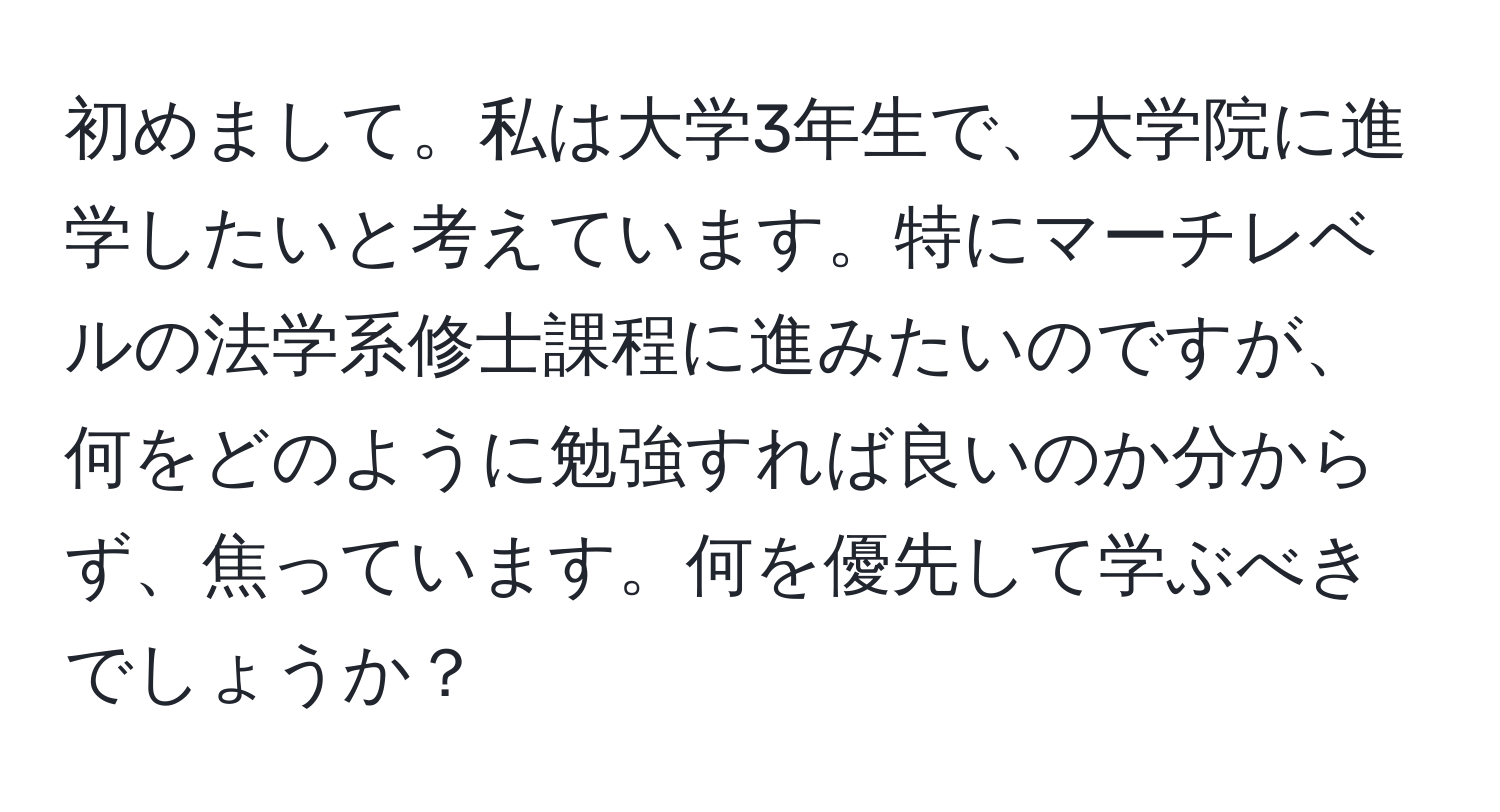 初めまして。私は大学3年生で、大学院に進学したいと考えています。特にマーチレベルの法学系修士課程に進みたいのですが、何をどのように勉強すれば良いのか分からず、焦っています。何を優先して学ぶべきでしょうか？