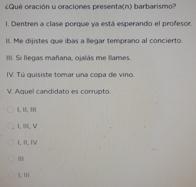 ¿Qué oración u oraciones presenta(n) barbarismo?
I. Dentren a clase porque ya está esperando el profesor.
II. Me dijistes que ibas a llegar temprano al concierto.
III. Si llegas mañana, ojalás me llames.
IV. Tú quisiste tomar una copa de vino.
V. Aquel candidato es corrupto.
1, ⅡI, III
I, III, V
I, II, IV
1. III