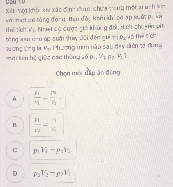 Cau 10
Xét một khối khí xác định được chứa trong một xilanh kín
với một pit-tông động. Ban đầu khối khí có áp suất p_1 và
thể tích V_1. Nhiệt độ được giữ không đổi, dịch chuyển pit-
tông sao cho áp suất thay đổi đến giá trị p_2 và thể tích
tương ứng là V_2. Phương trình nào sau đây diễn tả đúng
mối liên hệ giữa các thông số p_1, V_1, p_2, V_2 ?
Chọn một đáp án đúng
A frac p_1V_1=frac p_2V_2·
B frac p_1p_2=frac V_1V_2.
C p_1V_1=p_2V_2.
D p_1V_2=p_2V_1