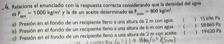 Relaciona el enunciado con la respuesta correcta considerando que la densidad del agua
es P_spus=1000kg/m^3 y la de un aceite determinado es P_uelte=800kg/m^3. 
a) Presión en el fondo de un recipiente lleno a una altura de 2 m con agua.  ) 15696 Pa
b) Presión en el fondo de un recipiente lleno a una altura de 6 m con agua,ab (ol ) 58860 Pa
c) Presión en el fondo de un recipiente lleno a una altura de 2 m con aceite. (man) 19620 Pa