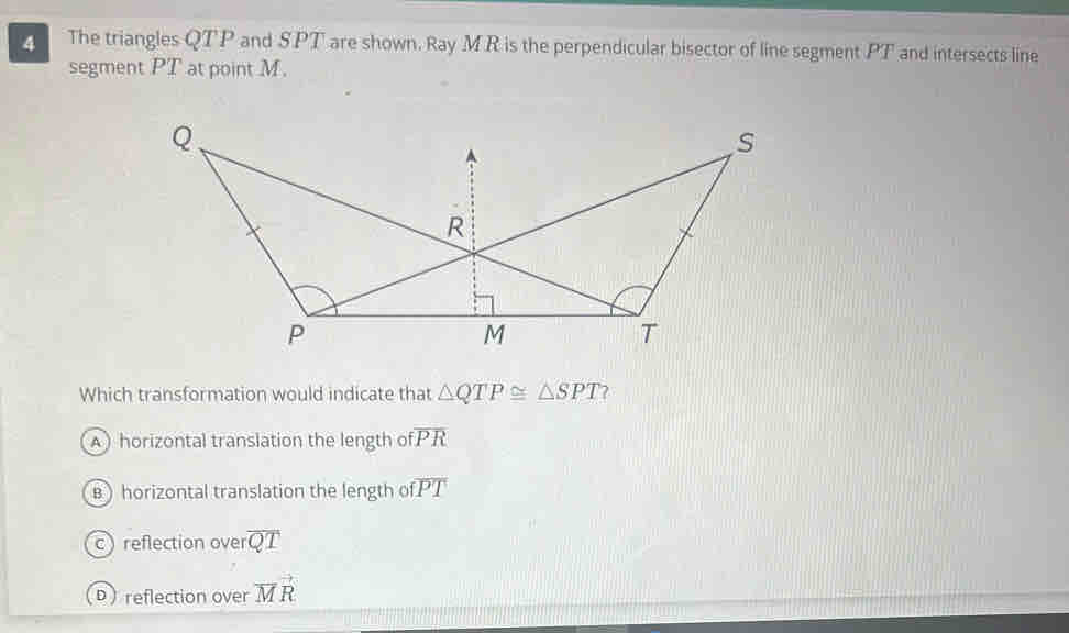 The triangles QTP and SPT are shown. Ray MR is the perpendicular bisector of line segment PT and intersects line
segment PT at point M.
Which transformation would indicate that △ QTP≌ △ SPT ?
A) horizontal translation the length of overline PR
B) horizontal translation the length of overline PT
c reflection over overline QT
D reflection over vector MR