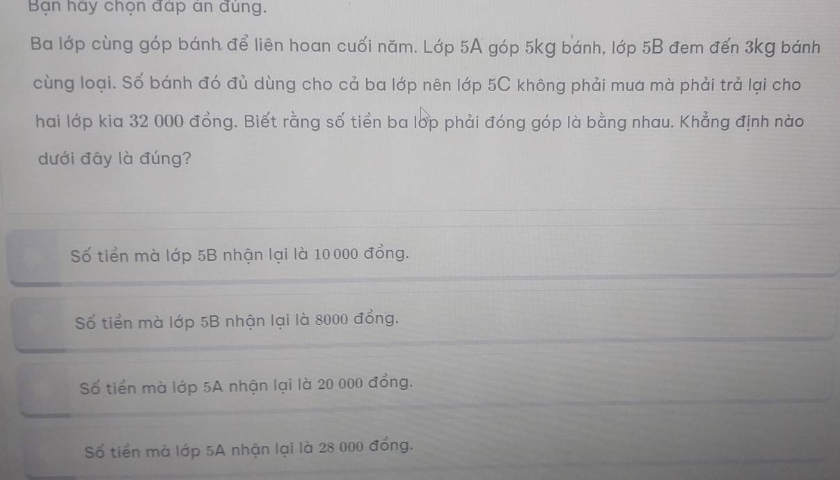 Bạn hay chọn đap an đúng.
Ba lớp cùng góp bánh để liên hoan cuối năm. Lớp 5A góp 5kg bánh, lớp 5B đem đến 3kg bánh
cùng loại. Số bánh đó đủ dùng cho cả ba lớp nên lớp 5C không phải mua mà phải trả lại cho
hai lớp kia 32 000 đồng. Biết rằng số tiền ba lớp phải đóng góp là bằng nhau. Khẳng định nào
dưới đây là đúng?
Số tiền mà lớp 5B nhận lại là 10 000 đồng.
Số tiền mà lớp 5B nhận lại là 8000 đồng.
Số tiền mà lớp 5A nhận lại là 20 000 đồng.
Số tiền mà lớp 5A nhận lại là 28 000 đồng.