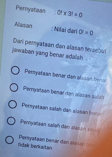 Pernyataan 0!* 3!=0
Alasan : Nilai dari 0!=0
Dari pernyataan dan alasan tersebut
jawaban yang benar adalah ...
Pernyataan benar dan alasan benar
Pernyataan benar dan alasan salah
Pernyataan salah dan alasan benar
Pernyataan salah dan alasan salah
Pernyataan benar dan alasan ber
tidak berkaitan