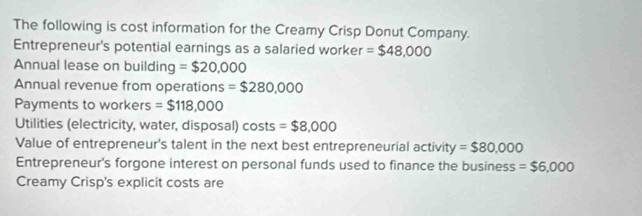 The following is cost information for the Creamy Crisp Donut Company. 
Entrepreneur's potential earnings as a salaried worker =$48,000
Annual lease on building =$20,000
Annual revenue from operations =$280,000
Payments to workers =$118,000
Utilities (electricity, water, disposal) costs =$8,000
Value of entrepreneur's talent in the next best entrepreneurial activit y=$80,000
Entrepreneur's forgone interest on personal funds used to finance the business =$6,000
Creamy Crisp's explicit costs are