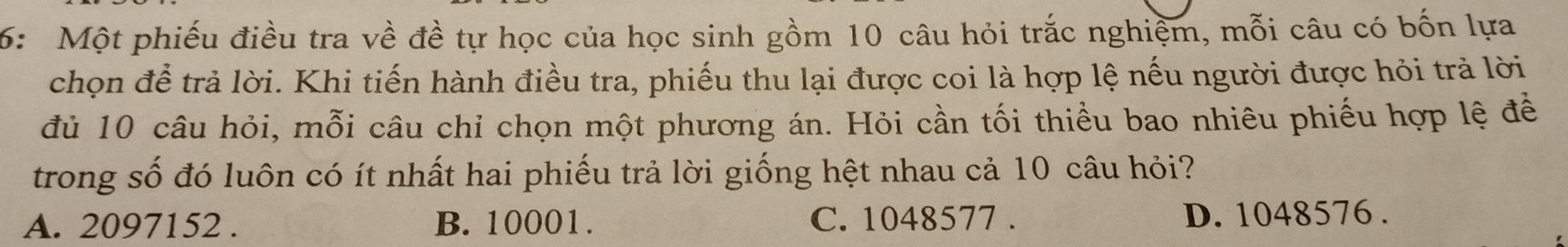 6: Một phiếu điều tra về đề tự học của học sinh gồm 10 câu hỏi trắc nghiệm, mỗi câu có bốn lựa
chọn để trả lời. Khi tiến hành điều tra, phiếu thu lại được coi là hợp lệ nếu người được hỏi trả lời
đủ 10 câu hỏi, mỗi câu chỉ chọn một phương án. Hỏi cần tối thiều bao nhiêu phiếu hợp lệ để
trong số đó luôn có ít nhất hai phiếu trả lời giống hệt nhau cả 10 câu hỏi?
A. 2097152. B. 10001. C. 1048577. D. 1048576.