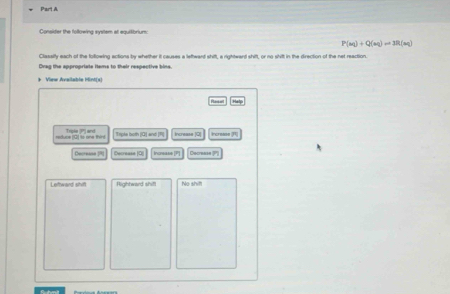 Consider the following system at equitibrium:
P(m)+Q(m)=3R(m)
Classify each of the following actions by whether it causes a lettward shift, a rightward shift, or no shift in the direction of the net reaction.
Drag the appropriate items to their respective bins.
* View Available Mint(s)
Raset 
reduce (Q) to one thirt Trnke ?" and Tiple both [ Q ] and [ R ] Increase [O] Increase (1)
Decrease R Decrease (Q Incnease |P Decresse (?''
Leftward shift Righhward shift No shil